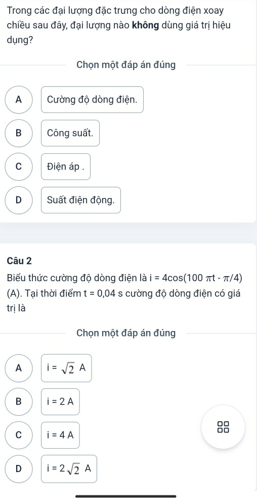 Trong các đại lượng đặc trưng cho dòng điện xoay
chiều sau đây, đại lượng nào không dùng giá trị hiệu
dụng?
Chọn một đáp án đúng
A Cường độ dòng điện.
B Công suất.
C Điện áp .
D Suất điện động.
Câu 2
Biểu thức cường độ dòng điện là i=4cos (100π t-π /4)
(A). Tại thời điểm t=0,04 s cường độ dòng điện có giá
trị là
Chọn một đáp án đúng
A i=sqrt(2)A
B i=2A
C i=4A
D i=2sqrt(2)A