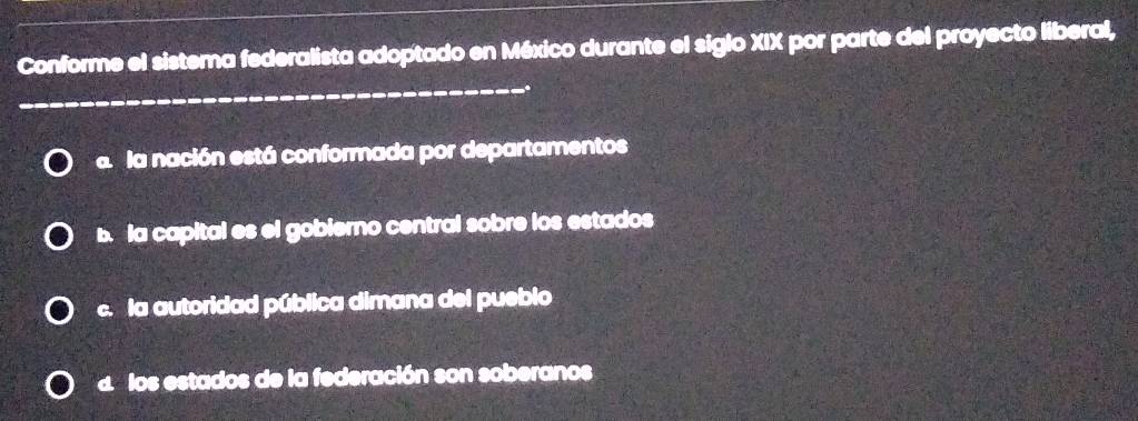 Conforme el sistema federalista adoptado en México durante el siglo XIX por parte del proyecto liberal,
_
.
a la nación está conformada por departamentos
b. la capital es el gobierno central sobre los estados
c. la autoridad pública dimana del pueblo
d los estados de la federación son soberanos