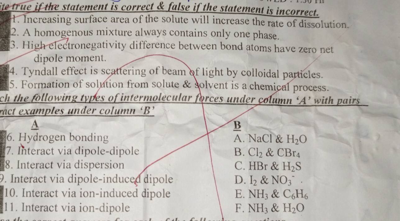 ite true if the statement is correct & false if the statement is incorrect.
1. Increasing surface area of the solute will increase the rate of dissolution.
2. A homogenous mixture always contains only one phase.
3. High electronegativity difference between bond atoms have zero net
dipole moment.
4. Tyndall effect is scattering of beam of light by colloidal particles.
5. Formation of solution from solute & solvent is a chemical process.
ch the following types of intermolecular forces under column ‘A’ with pairs
ract examples under column ‘B’
A
B
6. Hydrogen bonding A. NaCl & H_2O
7. Interact via dipole-dipole B. Cl_2 &1 CBr_4
8. Interact via dispersion C. HBr & H_2S
9. Interact via dipole-induced dipole D. I_2 & NO(_3)^-. 
10. Interact via ion-induced dipole E. NH_3 & C_6H_6
11. Interact via ion-dipole F. NH_3 & H_2O