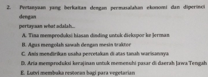 Pertanyaan yang berkaitan dengan permasalahan ekonomi dan diperinci
dengan
pertayaan what adalah...
A. Tina memproduksi hiasan dinding untuk diekspor ke Jerman
B. Agus mengolah sawah dengan mesin traktor
C. Anis mendirikan usaha percetakan di atas tanah warisannya
D. Aria memproduksi kerajinan untuk memenuhi pasar di daerah Jawa Tengah
E. Lutvi membuka restoran bagi para vegetarian