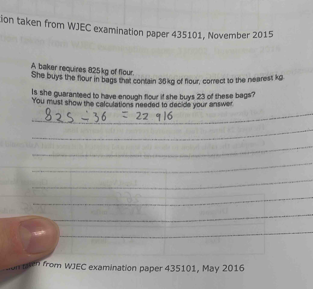 tion taken from WJEC examination paper 435101, November 2015 
A baker requires 825kg of flour. 
She buys the flour in bags that contain 36kg of flour, correct to the nearest kg. 
Is she guaranteed to have enough flour if she buys 23 of these bags? 
You must show the calculations needed to decide your answer 
_ 
_ 
_ 
_ 
_ 
_ 
_ 
_ 
taken from WJEC examination paper 435101, May 2016