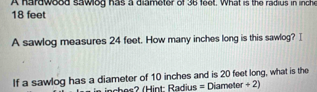 A hardwood sawlog has a diameter of 36 feet. What is the radius in inche
18 feet
A sawlog measures 24 feet. How many inches long is this sawlog? I 
If a sawlog has a diameter of 10 inches and is 20 feet long, what is the
inches? (Hint: Radius = Diameter ÷ 2)