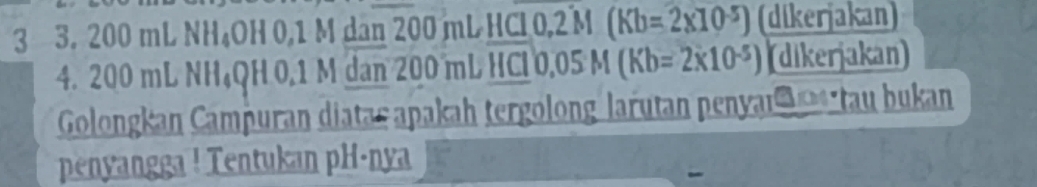 3 3. 200 mL NH₄OH 0,1 M dan 200 mL HCl0, 2 M (Kb=2* 10^(-5)) (dikerjakan) 
4. 200 mL NH₄QH 0.1 M dan 200 mL HC 0.05M(Kb=2* 10^(-5)) (dikerjakan) 
Golongkan Campuran diatar apakah tergolong larutan penyar tau bukan 
penyangga ! Tentukan pH·nya