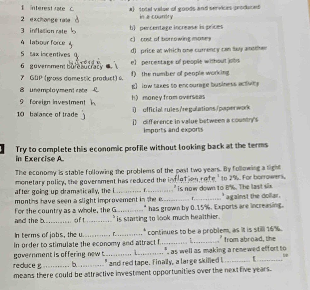 interest rate a) total value of goods and services produced 
2 exchange rate in a country 
3 inflation rate b) percentage increase in prices 
4 labour force c) cost of borrowing money 
5 tax incentives d) price at which one currency can buy amother 
6 government bureaucracy e) percentage of people without jobs 
7 GDP (gross domestic product) f) the number of people working 
8 unemployment rate g) low taxes to encourage business activity 
h) money from overseas 
9 foreign investment 
10 balance of trade i) official rules/regulations/paperwork 
j) difference in value between a country's 
imports and exports 
Try to complete this economic profile without looking back at the terms 
in Exercise A. 
The economy is stable following the problems of the past two years. By following a tight 
monetary policy, the government has reduced the intration rate 'to 2%. For borrowers 
after going up dramatically, the i. __is now down to 8%. The last six 
months have seen a slight improvement in the e._ _' against the doillar . 
For the country as a whole, the G_ has grown by 0.15%. Exports are increasing. 
and the b._ o f t._ is starting to look much healthier. 
B 
In terms of jobs, the u __continues to be a problem, as it is still 16%. 
In order to stimulate the economy and attract f._ i_ ' from abroad, the 
government is offering new t. _i_ ", as well as making a renewed effort to 
reduce g._ b._ " and red tape. Finally, a large skilled l _f_ 1 
means there could be attractive investment opportunities over the next five years.