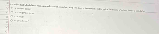 An individual who is born with a reproductive or sexual anatomy that does not correspond to the typical definitions of male or female is called e(n)
a. intersex person
b, transgender person
_
C. asexual
d. crossdresser'