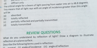 (2) partiun
(d) diffract only
x. The critical angle for a beam of light passing from water into air is 48.8 degrees
This means that all light rays with an angle of incidence greater than this angle
will be
(a) absorbed
(b) totally reflected
(c) partially reflected and partially transmitted
(d) totally transmitted
REVIEW QUESTIONS
What do you understand by reflection of light? Draw a diagram to illustrate
reflection at a plane surface.
Describe the following terms used in reflection:
ii normal (ii) angle of incidence (iii) angle of reflection