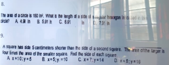 The area of a circle is 150in^2. What is the length off a side oll a regular hexagon inscr bad in thi
circle? A. 4.9 in B. 5.91 h C. 6,91 In D. 7.91 in
9.
A square has side 5 centimeters shorler than the side of a second square. The area of the larger is
four times the area of the smaller square. Find the side of each square.
A x=10; y=5 B. x=5; y=10 C x=?; y=14 D. x=8; y=16