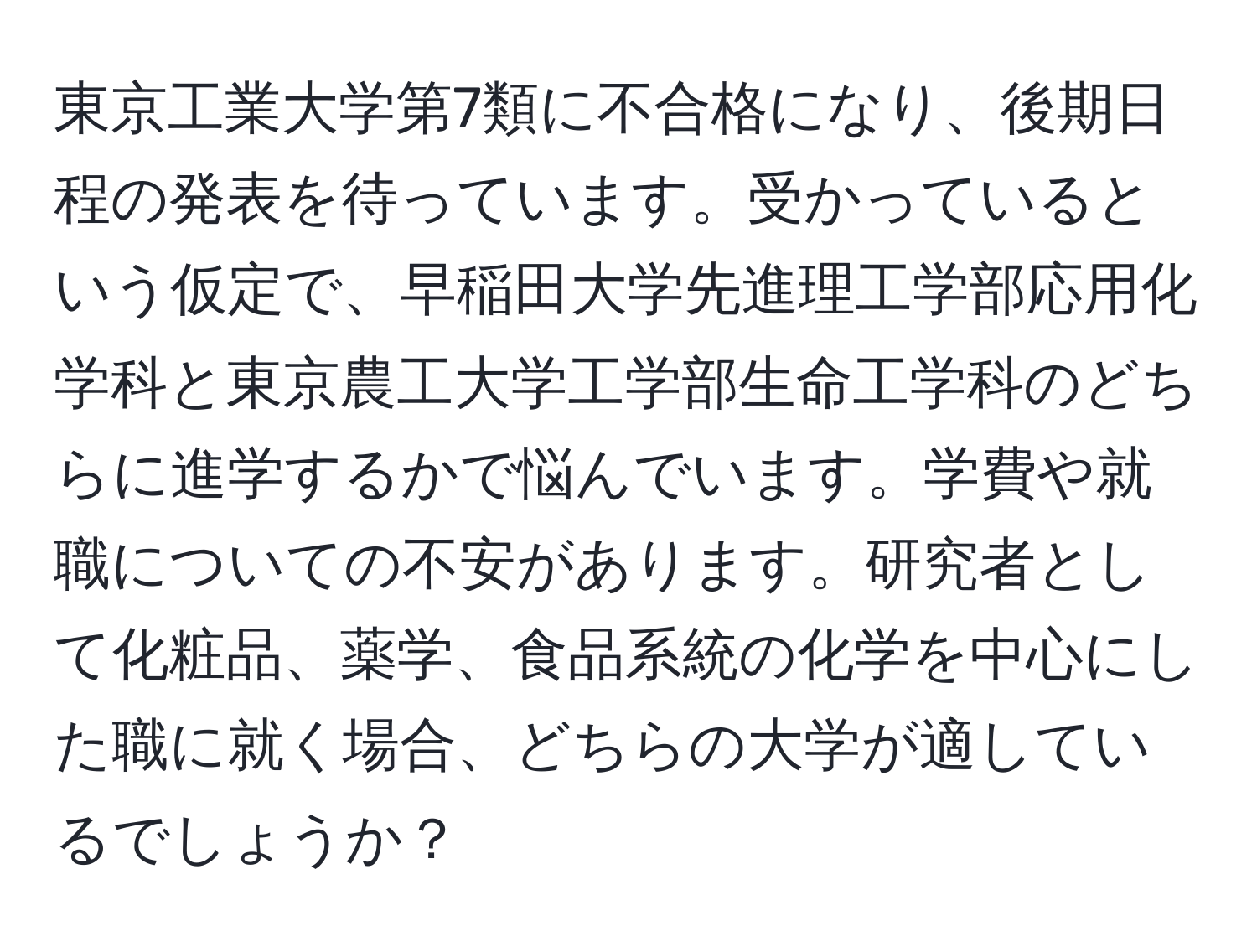 東京工業大学第7類に不合格になり、後期日程の発表を待っています。受かっているという仮定で、早稲田大学先進理工学部応用化学科と東京農工大学工学部生命工学科のどちらに進学するかで悩んでいます。学費や就職についての不安があります。研究者として化粧品、薬学、食品系統の化学を中心にした職に就く場合、どちらの大学が適しているでしょうか？