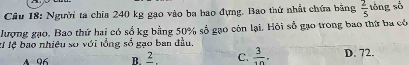 Người ta chia 240 kg gạo vào ba bao đựng. Bao thứ nhất chứa bằng  2/5  tổng số
lượng gạo. Bao thứ hai có số kg bằng 50% số gạo còn lại. Hỏi số gạo trong bao thứ ba có
ti lệ bao nhiêu so với tổng số gạo ban đầu.
A 96 B. ² C.  3/10 . D. 72.