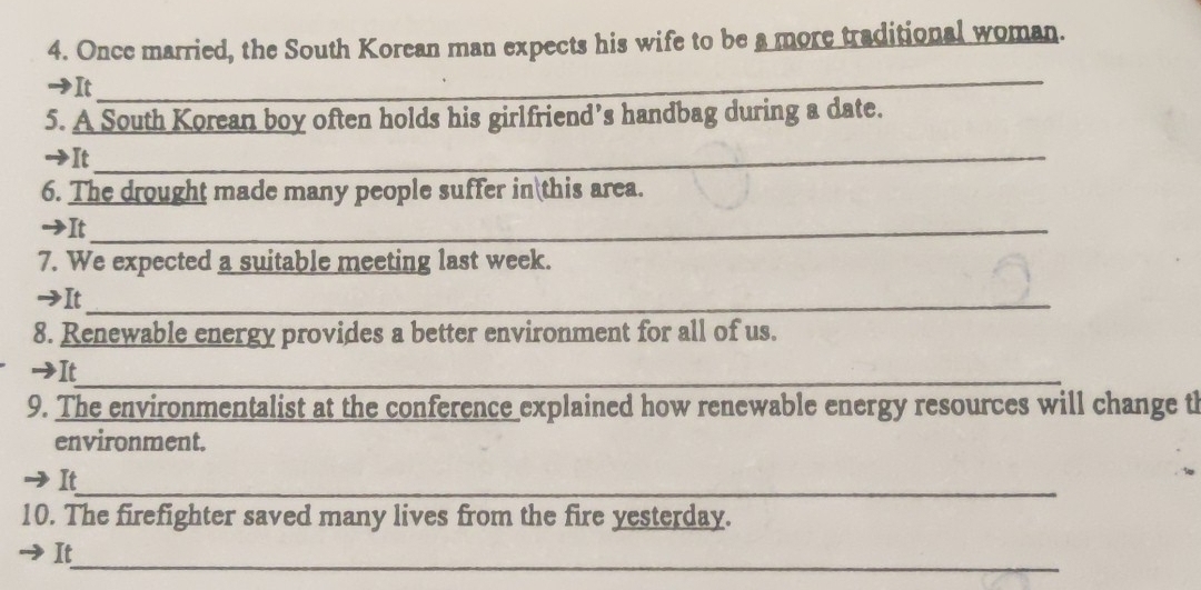 Once married, the South Korean man expects his wife to be a more traditional woman. 
→It 
_ 
5. A South Korean boy often holds his girlfriend’s handbag during a date. 
It_ 
6. The drought made many people suffer in this area. 
I It_ 
7. We expected a suitable meeting last week. 
→It_ 
8. Renewable energy provides a better environment for all of us. 
It_ 
9. The environmentalist at the conference explained how renewable energy resources will change th 
environment. 
_ 
It 
10. The firefighter saved many lives from the fire yesterday. 
It_