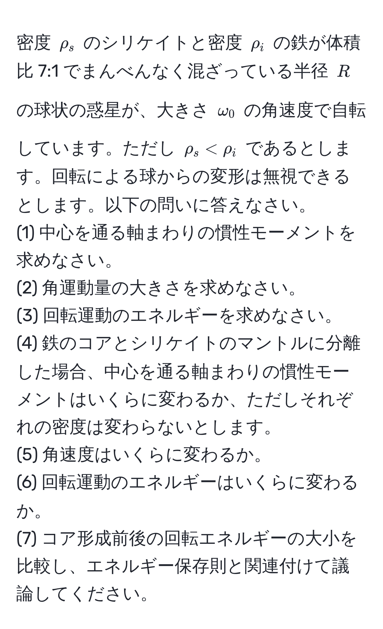 密度 $rho_s$ のシリケイトと密度 $rho_i$ の鉄が体積比 7:1 でまんべんなく混ざっている半径 $R$ の球状の惑星が、大きさ $omega_0$ の角速度で自転しています。ただし $rho_s < rho_i$ であるとします。回転による球からの変形は無視できるとします。以下の問いに答えなさい。  
(1) 中心を通る軸まわりの慣性モーメントを求めなさい。  
(2) 角運動量の大きさを求めなさい。  
(3) 回転運動のエネルギーを求めなさい。  
(4) 鉄のコアとシリケイトのマントルに分離した場合、中心を通る軸まわりの慣性モーメントはいくらに変わるか、ただしそれぞれの密度は変わらないとします。  
(5) 角速度はいくらに変わるか。  
(6) 回転運動のエネルギーはいくらに変わるか。  
(7) コア形成前後の回転エネルギーの大小を比較し、エネルギー保存則と関連付けて議論してください。