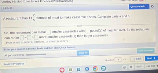 Tuesday 1-6: MathXL for School: Practice & Problem Solving 
1 6 PS-36 Question Help 
A restaurant has 11 2/5  pounds of meat to make casserole dishes. Complete parts a and b. 
So, the restaurant can make □ smaller casseroles with □ pound (s) of meat left over. So the restaurant 
can make □ -□ =□ more smaller casserole(s) than larger casseroles. 
(Type whole numbers, fractions, or mixed numbers.) 
Enter your answer in the edit fields and then click Check Answer. 
All parts showing Clear All Check Airswer 
Review Progress Quiestion 7 oll ? 4 Back Next 
④ o Oct 31 
a 4 43 DNTL