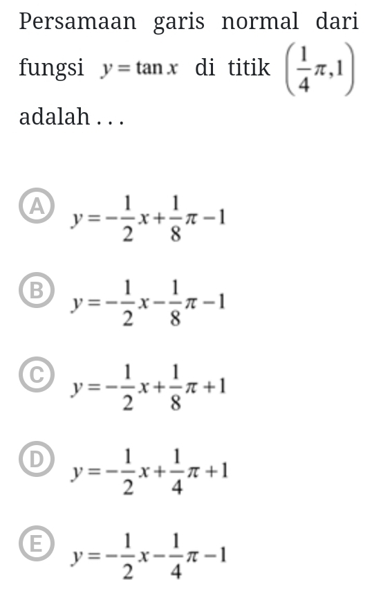 Persamaan garis normal dari
fungsi y=tan x di titik ( 1/4 π ,1)
adalah . . .
A y=- 1/2 x+ 1/8 π -1
B y=- 1/2 x- 1/8 π -1
C y=- 1/2 x+ 1/8 π +1
D y=- 1/2 x+ 1/4 π +1
E y=- 1/2 x- 1/4 π -1