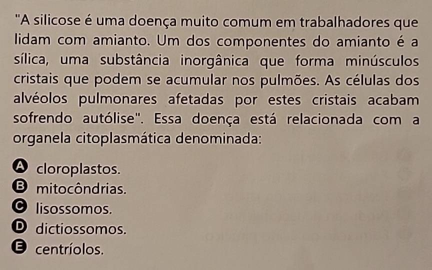 "A silicose é uma doença muito comum em trabalhadores que
lidam com amianto. Um dos componentes do amianto é a
sílica, uma substância inorgânica que forma minúsculos
cristais que podem se acumular nos pulmões. As células dos
alvéolos pulmonares afetadas por estes cristais acabam
sofrendo autólise". Essa doença está relacionada com a
organela citoplasmática denominada:
A cloroplastos.
B mitocôndrias.
O lisossomos.
D dictiossomos.
E centríolos.