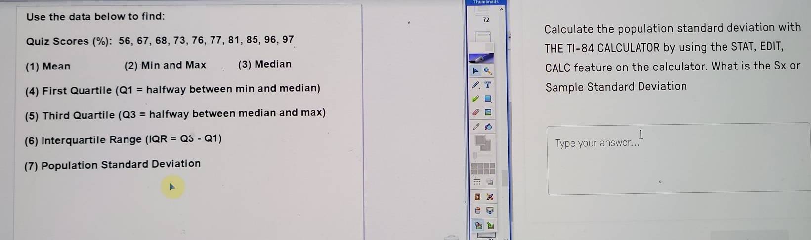 Use the data below to find:
72
Calculate the population standard deviation with 
Quiz Scores (%): 56, 67, 68, 73, 76, 77, 81, 85, 96, 97
THE TI- 84 CALCULATOR by using the STAT, EDIT, 
(1) Mean (2) Min and Max (3) Median CALC feature on the calculator. What is the Sx or 
(4) First Quartile (Q1= halfway between min and median) Sample Standard Deviation 
(5) Third Quartile (Q3= halfway between median and max) 
(6) Interquartile Range (IQR=Q3-Q1) Type your answer... 
(7) Population Standard Deviation
