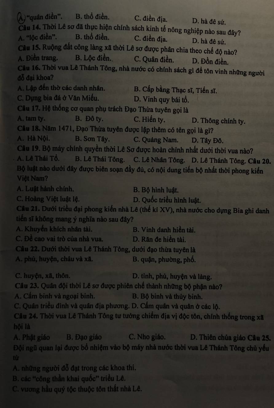 Á ) “quân điền”. B. thổ điền. C. điền địa. D. hà đê sứ.
Câu 14. Thời Lê sơ đã thực hiện chính sách kinh tế nông nghiệp nào sau đây?
A. “lộc điền”. B. thổ điền. C. điền địa. D. hà đê sứ.
Câu 15. Ruộng đất công làng xã thời Lê sơ được phân chia theo chế độ nào?
A. Điền trang. B. Lộc điền. C. Quân điền. D. Đồn điền.
Cầu 16. Thời vua Lê Thánh Tông, nhà nước có chính sách gì đề tôn vinh những người
đỗ đại khoa?
A. Lập đến thờ các danh nhân. B. Cấp bằng Thạc sĩ, Tiến sĩ.
C. Dựng bia đá ở Văn Miếu. D. Vinh quy bái tổ.
Câu 17. Hệ thống cơ quan phụ trách Đạo Thừa tuyên gọi là
A. tam ty. B. Đô ty. C. Hiến ty. D. Thông chính ty.
Câu 18. Năm 1471, Đạo Thừa tuyên được lập thêm có tên gọi là gì?
A. Hà Nội. B. Sơn Tây. C. Quảng Nam. D. Tây Đô.
Câu 19. Bộ máy chính quyền thời Lê Sơ được hoàn chỉnh nhất dưới thời vua nào?
A. Lê Thái Tổ. B. Lê Thái Tông. C. Lê Nhân Tông. D. Lê Thánh Tông. Câu 20.
Bộ luật nào dưới đây được biên soạn đầy đủ, có nội dung tiến bộ nhất thời phong kiến
Việt Nam?
A. Luật hành chính. B. Bộ hình luật.
C. Hoàng Việt luật lệ. D. Quốc triều hình luật.
Cầu 21. Dưới triều đại phong kiến nhà Lê (thế ki XV), nhà nước cho dựng Bia ghi danh
tiến sĩ không mang ý nghĩa nào sau đây?
A. Khuyến khích nhân tài. B. Vinh danh hiền tài.
C. Đề cao vai trò của nhà vua. D. Răn đe hiền tài.
Câu 22. Dưới thời vua Lê Thánh Tông, dưới đạo thừa tuyên là
A. phủ, huyện, châu và xã. B. quận, phường, phố.
C. huyện, xã, thôn. D. tỉnh, phủ, huyện và làng.
Câu 23. Quân đội thời Lê sơ được phiên chế thành những bộ phận nào?
A. Cấm binh và ngoại binh. B. Bộ binh và thủy binh.
C. Quân triều đình và quân địa phương. D. Cẩm quân và quân ở các lộ.
Câu 24. Thời vua Lê Thánh Tông tư tưởng chiếm địa vị độc tôn, chính thống trong xã
hội là
A. Phật giáo B. Đạo giáo C. Nho giáo. D. Thiên chúa giáo Câu 25.
Đội ngũ quan lại được bồ nhiệm vào bộ máy nhà nước thời vua Lê Thánh Tông chủ yếu
từ
A. những người đỗ đạt trong các khoa thi.
B. các “công thần khai quốc” triều Lê.
C. vương hầu quý tộc thuộc tôn thất nhà Lê.