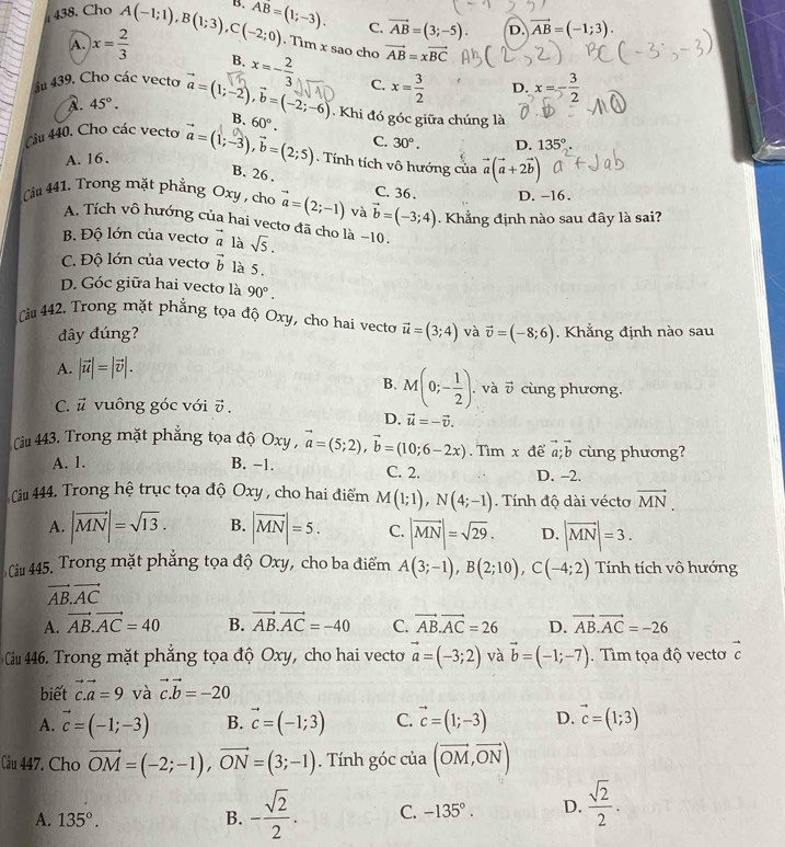 Cho A(-1;1),B(1;3),C(-2;0) B. overline AB=(1;-3). C. vector AB=(3;-5). D. vector AB=(-1;3).. Tìm x sao cho vector AB=xvector BC
A. x= 2/3  B. x=- 2/3  C. x= 3/2  x=- 3/2 
D.
A. 45°.
âu 439. Cho các vecto vector a=(1;-2),vector b=(-2;-6) Khi đó góc giữa chúng là
B.
Câu 440, Cho các vecto vector a=(1;-3),vector b=(2;5) 60°.
C.
A. 16. 30°. D. 135°. Tính tích vô hướng của vector a(vector a+2vector b)
B. 26 .
C. 36 . D. -16.
Cầu 441. Trong mặt phẳng Oxy , cho vector a=(2;-1) và vector b=(-3;4). Khẳng định nào sau đây là sai?
A. Tích vô hướng của hai vecto đã cho là −10.
B. Độ lớn của vecto vector a là sqrt(5).
C. Độ lớn của vecto vector b là 5.
D. Góc giữa hai vectơ là 90°.
Càu 442. Trong mặt phẳng tọa độ Oxy, cho hai vecto vector u=(3;4) và vector v=(-8;6). Khẳng định nào sau
đây đúng?
A. |vector u|=|vector v|.
B. M(0;- 1/2 ).. và vector v cùng phương.
C. vector u vuông góc với vector v.
D. vector u=-vector v.
Cầu 443. Trong mặt phẳng tọa độ Oxy , vector a=(5;2),vector b=(10;6-2x). Tìm x để vector a;vector b cùng phương?
A. 1. B. −1. C. 2. D. -2.
Câu 444. Trong hệ trục tọa độ Oxy , cho hai điểm M(1;1),N(4;-1). Tính độ dài vécto vector MN.
A. |vector MN|=sqrt(13). B. |vector MN|=5. C. |vector MN|=sqrt(29). D. |vector MN|=3.
Câu 445. Trong mặt phẳng tọa độ Oxy, cho ba điểm A(3;-1),B(2;10),C(-4;2) Tính tích vô hướng
vector AB.vector AC
A. vector AB.vector AC=40 B. vector AB.vector AC=-40 C. vector AB.vector AC=26 D. vector AB.vector AC=-26
Cầu 46. Trong mặt phẳng tọa độ Oxy, cho hai vecto vector a=(-3;2) và vector b=(-1;-7). Tìm tọa độ vectơ vector c
biết vector c.vector a=9 và vector c.vector b=-20
A. vector c=(-1;-3) B. vector c=(-1;3) C. vector c=(1;-3) D. vector c=(1;3)
Câu 447. Cho vector OM=(-2;-1),vector ON=(3;-1). Tính góc của (vector OM,vector ON)
A. 135°. B. - sqrt(2)/2 . C. -135°. D.  sqrt(2)/2 .