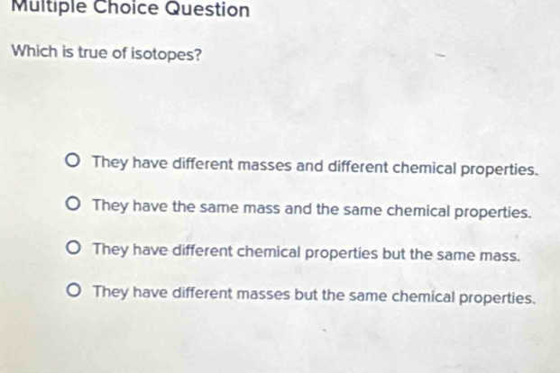 Question
Which is true of isotopes?
They have different masses and different chemical properties.
They have the same mass and the same chemical properties.
They have different chemical properties but the same mass.
They have different masses but the same chemical properties.