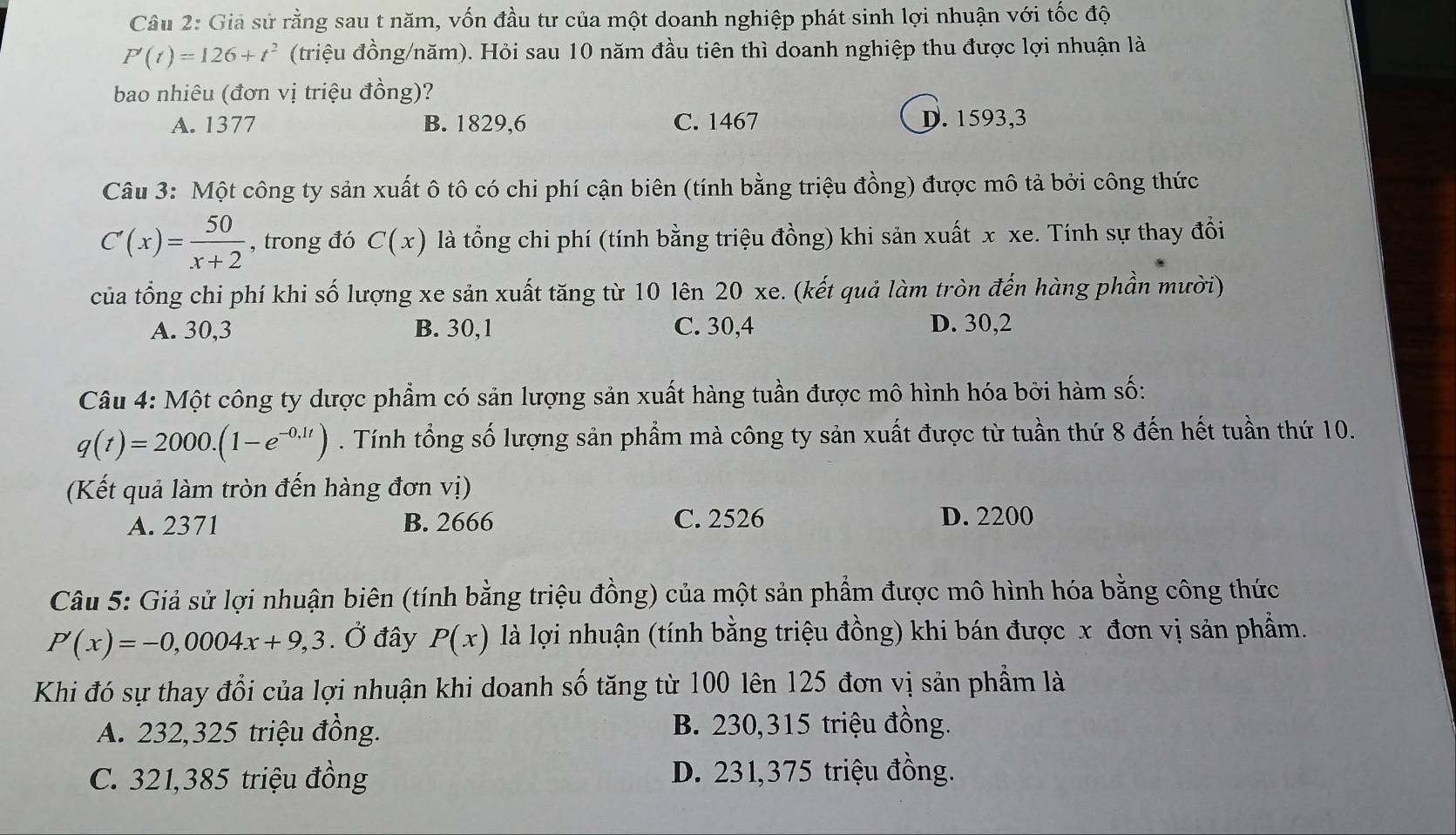 Giả sử rằng sau t năm, vốn đầu tư của một doanh nghiệp phát sinh lợi nhuận với tốc độ
P'(t)=126+t^2 (triệu đồng/năm). Hỏi sau 10 năm đầu tiên thì doanh nghiệp thu được lợi nhuận là
bao nhiêu (đơn vị triệu đồng)?
A. 1377 B. 1829,6 C. 1467 D. 1593,3
Câu 3: Một công ty sản xuất ô tô có chi phí cận biên (tính bằng triệu đồng) được mô tả bởi công thức
C'(x)= 50/x+2  , trong đó C(x) là tổng chi phí (tính bằng triệu đồng) khi sản xuất x xe. Tính sự thay đồổi
của tổng chi phí khi số lượng xe sản xuất tăng từ 10 lên 20 xe. (kết quả làm tròn đến hàng phần mười)
A. 30,3 B. 30,1 C. 30,4 D. 30,2
Câu 4: Một công ty dược phẩm có sản lượng sản xuất hàng tuần được mô hình hóa bởi hàm số:
q(t)=2000.(1-e^(-0.1t)). Tính tổng số lượng sản phẩm mà công ty sản xuất được từ tuần thứ 8 đến hết tuần thứ 10.
(Kết quả làm tròn đến hàng đơn vị)
A. 2371 B. 2666 C. 2526 D. 2200
Câu 5: Giả sử lợi nhuận biên (tính bằng triệu đồng) của một sản phẩm được mô hình hóa bằng công thức
P'(x)=-0,0004x+9,3. Ở đây P(x) là lợi nhuận (tính bằng triệu đồng) khi bán được x đơn vị sản phẩm.
Khi đó sự thay đổi của lợi nhuận khi doanh số tăng từ 100 lên 125 đơn vị sản phẩm là
A. 232,325 triệu đồng. B. 230,315 triệu đồng.
C. 321,385 triệu đồng D. 231,375 triệu đồng.