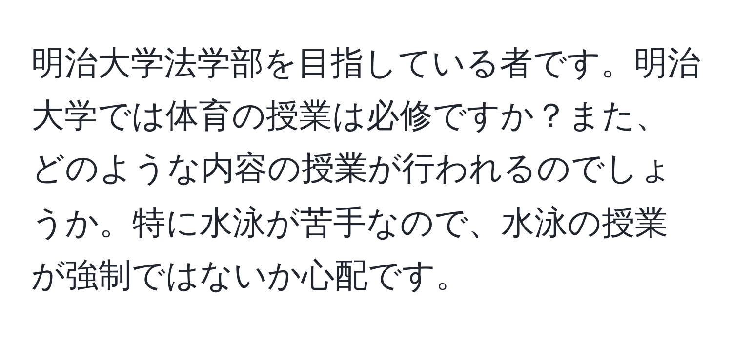 明治大学法学部を目指している者です。明治大学では体育の授業は必修ですか？また、どのような内容の授業が行われるのでしょうか。特に水泳が苦手なので、水泳の授業が強制ではないか心配です。