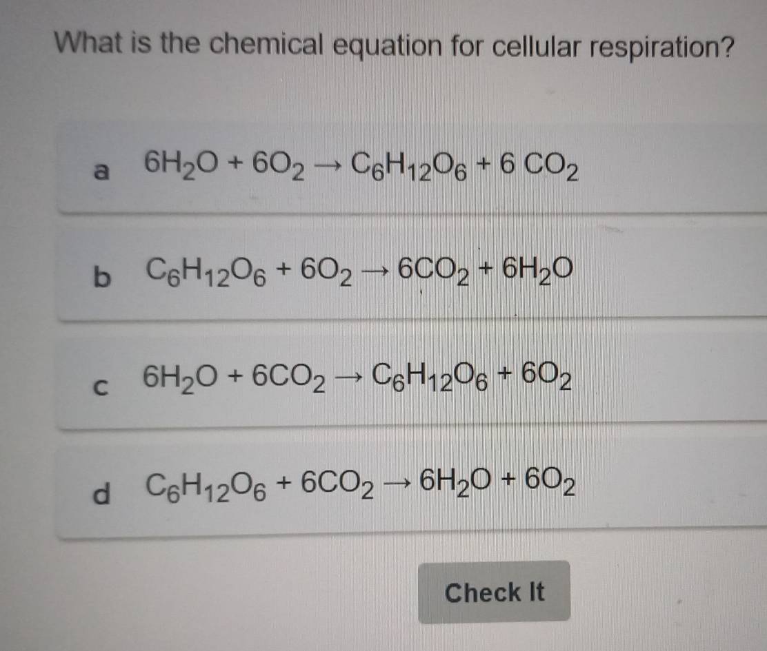 What is the chemical equation for cellular respiration?
a 6H_2O+6O_2to C_6H_12O_6+6CO_2
b C_6H_12O_6+6O_2to 6CO_2+6H_2O
C 6H_2O+6CO_2to C_6H_12O_6+6O_2
d C_6H_12O_6+6CO_2to 6H_2O+6O_2
Check It