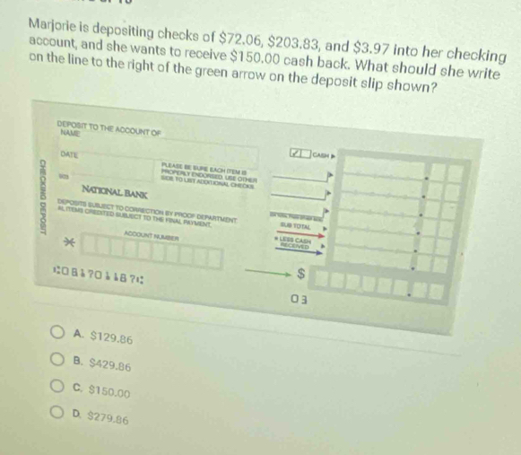 Marjorie is depositing checks of $72.06, $203.83, and $3.97 into her checking
account, and she wants to receive $150.00 cash back. What should she write
on the line to the right of the green arrow on the deposit slip shown?
DEPOSIT TO THE ACCOUNT OF
NAME
CASH
DATE PLEASE BE SUPIE EACH (TEM IS POPERLY eNDORSED, USE OD 
SDB. TO LSY ADON IOSAL ChECS S
Naticnal Bank 
5 AL ITENS CREDITED SUBLECT TO THE FINAL PRYVENT * LES CASH SUB TOTAL
DEPOSIT) SUBLECT TO CORRECTION BY PROOF DEPARTMENT
ACCOUNT NUMBER
*
Receve D
$
に□Bå?□àåB? 03
A. $129.86
B. $429.86
C. $150.00
D. $279.86