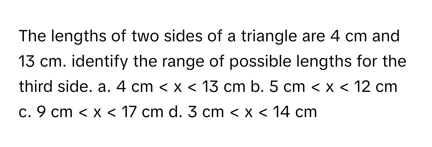 The lengths of two sides of a triangle are 4 cm and 13 cm. identify the range of possible lengths for the third side.  a. 4 cm < x < 13 cm b. 5 cm < x < 12 cm c. 9 cm < x < 17 cm d. 3 cm < x < 14 cm