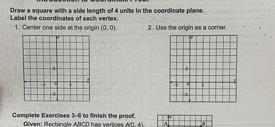 Draw a square with a side length of 4 units in the coordinate plane. 
Label the coordinates of each vertex. 
1. Center one side at the origin (0,0). 2. Use the origin as a corner. 

Complete Exercises 3-6 to finish the proof. 
y 
Given: Rectangle ABCD has vertices A(0.4). A B