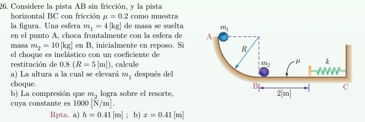 Considere la pista AB sin fricción, y la pista
horizontal BC con fricción mu =0.2 como muestra
la figura. Una esfera m_1=4[kg] de masa se suelta
en el punto A, choca frontalmente con la esfera de 
masa m_2=10[kg] en B, inicialmente en reposo. Si
el choque es inelástico con un coeficiente de
restitución de 0.8(R=5[m]) , calcule
a) La altura a la cual se elevará m_1 después del
choque.
b) La compresión que m_2 logra sobre el resorte,
cuya constante es 1000[N/m].
Rpta. a) h=0.41[m]; b) x=0.41[m]