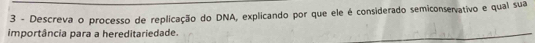 Descreva o processo de replicação do DNA, explicando por que ele é considerado semiconsevativo e qual sua 
importância para a hereditariedade.