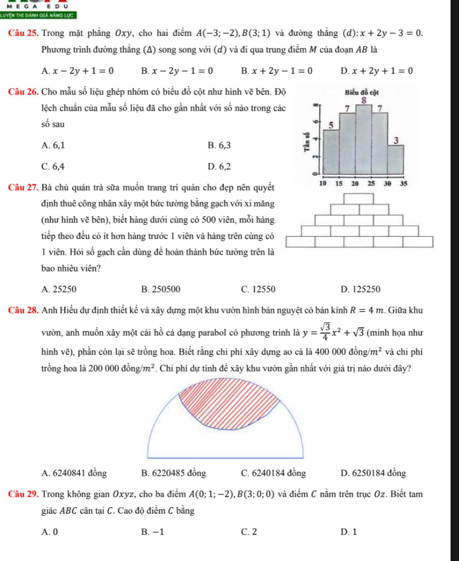 A E D U
Luyện thi dánh giá năng lực
Câu 25. Trong mặt phẳng Oxy, cho hai điểm A(-3;-2),B(3;1) và đường thắng (d): x+2y-3=0.
Phương trình đường thắng ; (A) song song với (d) và đi qua trung điểm M của đoạn AB là
A. x-2y+1=0 B. x-2y-1=0 B. x+2y-1=0 D. x+2y+1=0
Câu 26. Cho mẫu số liệu ghép nhóm có biểu đồ cột như hình vẽ bên. Độ
lệch chuẩn của mẫu số liệu đã cho gần nhất với số nào trong các
số sau
A. 6,1 B. 6,3
C. 6,4 D. 6,2
Câu 27. Bà chủ quán trà sữa muốn trang trí quán cho đẹp nên quyết
định thuê công nhân xây một bức tường bằng gạch với xi măng
(như hình vẽ bên), biết hàng dưới cùng có 500 viên, mỗi hàng
tiếp theo đều có ít hơn hàng trước 1 viên và hàng trên cùng có
1 viên. Hỏi số gạch cần dùng để hoàn thành bức tường trên là
bao nhiêu viên?
A. 25250 B. 250500 C. 12550 D. 125250
Câu 28. Anh Hiếu dự định thiết kế và xây dựng một khu vườn hình bán nguyệt có bán kính R=4m :. Giữa khu
vườn, anh muốn xây một cái hồ cá dạng parabol có phương trình là y= sqrt(3)/4 x^2+sqrt(3) (minh họa như
hình vẽ), phần còn lại sẽ trồng hoa. Biết rằng chi phí xây dựng ao cá là 400 000dhat ong/m^2 và chi phí
trồng hoa là 200 000 đồng m^2 F. Chi phí dự tính đề xây khu vườn gần nhất với giá trị nào dưới đây?
A. 6240841 đồng B. 6220485 đồng C. 6240184 đồng D. 6250184 đồng
Câu 29. Trong không gian Oxyz, cho ba điểm A(0;1;-2),B(3;0;0) và điểm C nằm trên trục Oz. Biết tam
giác ABC cân tại C. Cao độ điểm C bằng
A. 0 B. −1 C. 2 D. 1