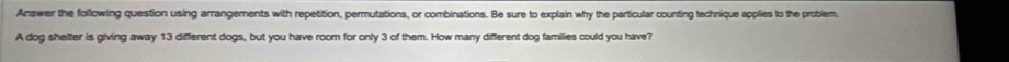 Answer the following question using arrangements with repetition, permutations, or combinations. Be sure to explain why the particular counting technique applies to the problem, 
A dog shelter is giving away 13 different dogs, but you have room for only 3 of them. How many different dog families could you have?