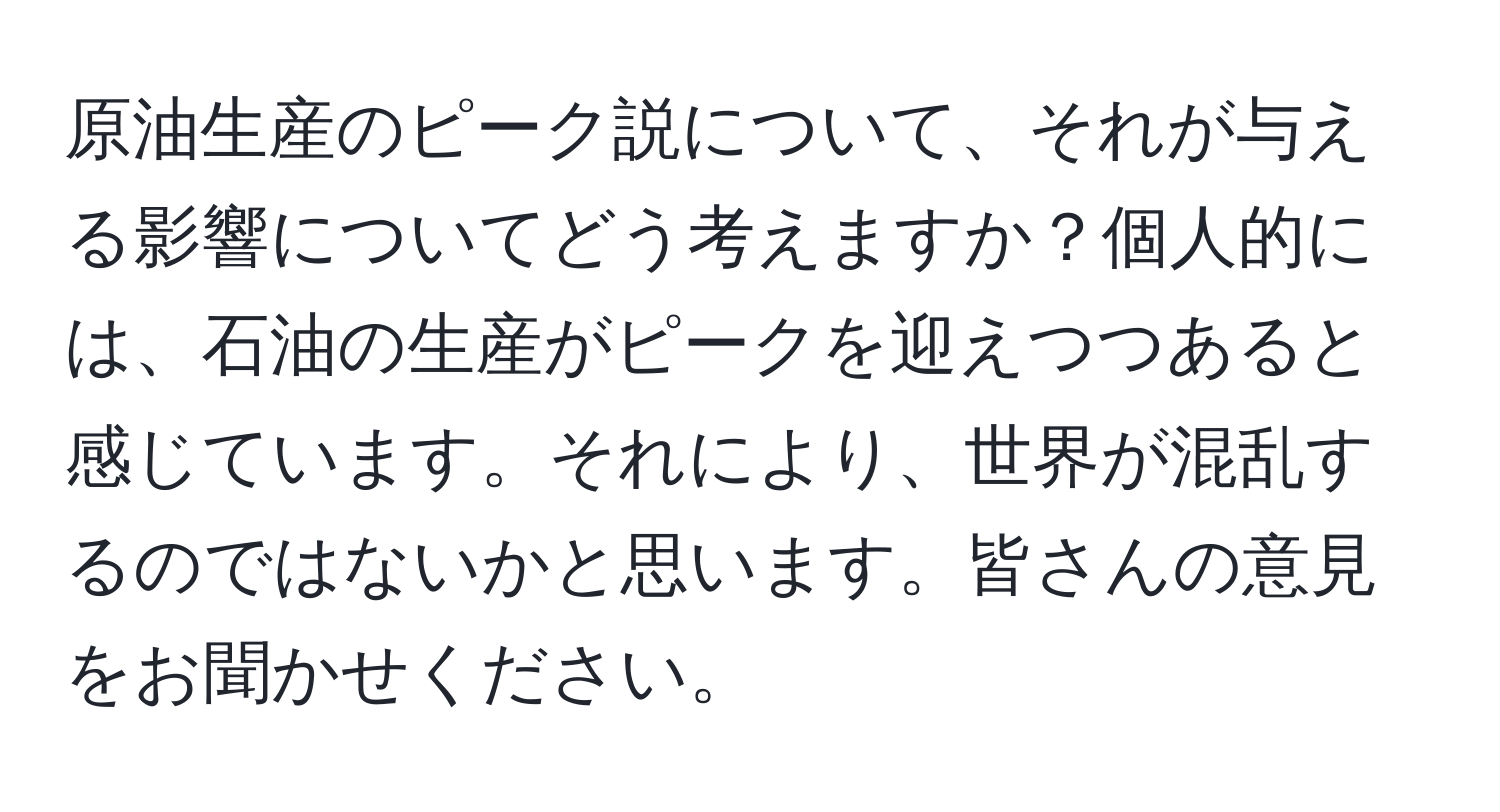 原油生産のピーク説について、それが与える影響についてどう考えますか？個人的には、石油の生産がピークを迎えつつあると感じています。それにより、世界が混乱するのではないかと思います。皆さんの意見をお聞かせください。