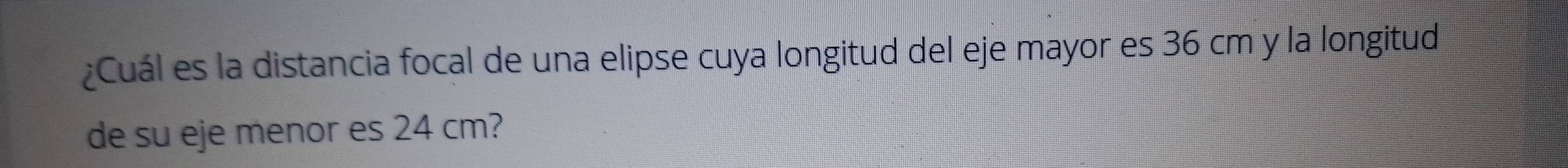 ¿Cuál es la distancia focal de una elipse cuya longitud del eje mayor es 36 cm y la longitud 
de su eje menor es 24 cm?