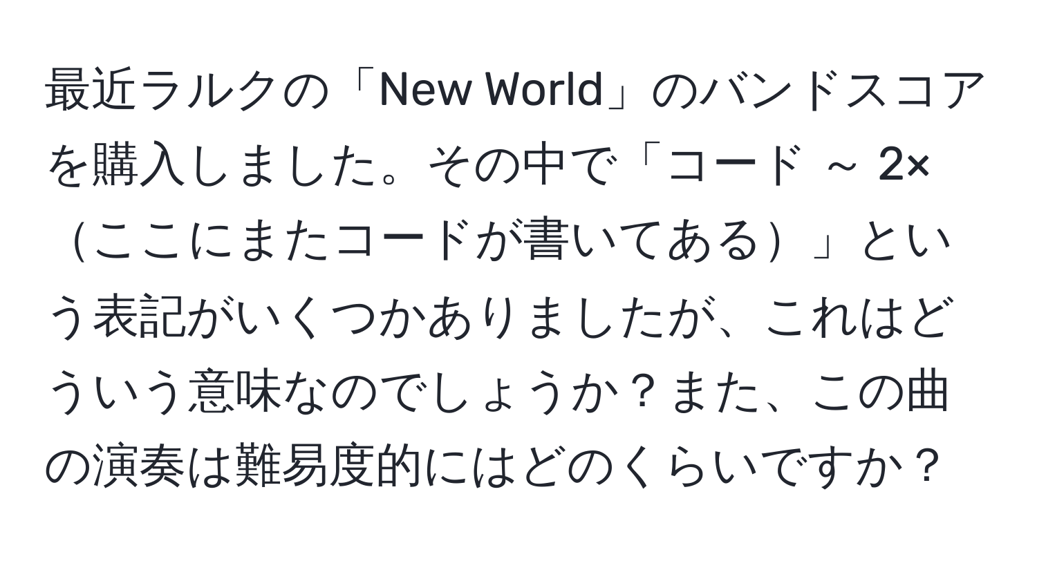 最近ラルクの「New World」のバンドスコアを購入しました。その中で「コード ～ 2×ここにまたコードが書いてある」という表記がいくつかありましたが、これはどういう意味なのでしょうか？また、この曲の演奏は難易度的にはどのくらいですか？