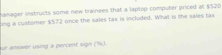 manager instructs some new trainees that a laptop computer priced at $520
ting a customer $572 once the sales tax is included. What is the sales tax 
ur answer using a percent sign (%).