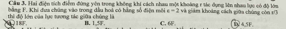 Hai điện tích điểm đứng yên trong không khí cách nhau một khoảng r tác dụng lên nhau lực có độ lớn
bằng F. Khi đưa chúng vào trong dầu hoả có hằng số điện môi varepsilon =2 và giảm khoảng cách giữa chúng còn r/3
thì độ lớn của lực tương tác giữa chúng là
A. 18F. B. 1.5F. C. 6F. D. 4,5F.