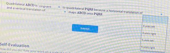 Quadrilateral ABCD is congruent to quadrilateral PQRS because a horizontal translation of
and a vertical translation of maps ABCD onto PQRS.
3 units left
Submit 3 units right
5 units left
Self-Evaluation
5 units right
How did you do? Rate your work on a sa