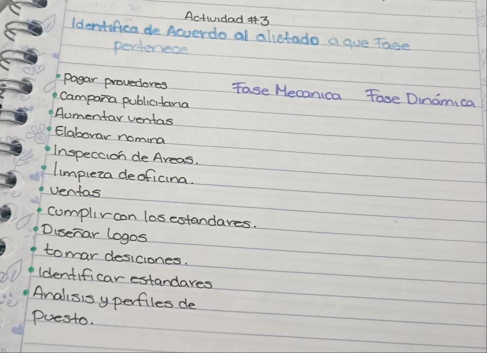 Actividad #3 
Identifica de Acerde al alietado a que Tase 
perferece 
Pagar provedores Fase Mecanica Fose Dnami ca 
Campara publicitana 
Aomentar ventas 
Elaborar nomina 
Inspecaion de Areas. 
limpleza deoficina. 
ventas 
complivoon losestandares. 
Disenar logos 
tomar desiciones. 
Identificar estandares 
Analisis yperfiles de 
Puesto.