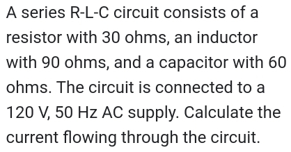 A series R-L-C circuit consists of a 
resistor with 30 ohms, an inductor 
with 90 ohms, and a capacitor with 60
ohms. The circuit is connected to a
120 V, 50 Hz AC supply. Calculate the 
current flowing through the circuit.