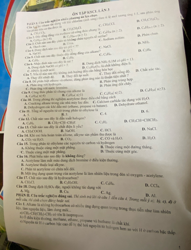 PHÂN I. Cầu trắc nghiệm nhiều phương án lựa chọn. ÔN TậP KSCL Làn 3
Cầu L Cho ethane tác dụng với khi chlorine (ảnh sáng) theo tỉ overleftrightarrow c mol tương ứng 1:1 , sau phán úng
D. CH_3CH_2Cl_2.
C.
A. CH,CCh B. CH₂CH₂Cl. CH_3CCl.
sân phẩm hữu cơ thu được là
Câu 2. Dây đồng đẳng của methane có công thức chung là C_nH_2n(n≥ 2). D. C_nH_2n-2(n≥ 2).
C.
B. CuH2a+2 (
C. Sodium sulfate. D. Phèn chua.
A C_nH_2n-6(n≥ 6). Mây phân từ không chứa nguyên tổ sulfur? (n≥ 1).
Câu B. Urea. D. NH_3.
A. Thạch cao.
Câu 4, Dung địch nào sau đây cô pH<7? C. NaCl.
A. NaOH. B. HCl.
D. C_2H_4.
C. CaH
Câu 5. Chất nào sau đây thuộc dây đồng đẳng của alkane?
A. C₂H₂. B. C₁Hz.
Câu 6. Nhận đinh nào sau đây là sai ?
A. Dung dịch NaOH có p H>7. B. Dung dịch surd H_10.1 M có pH =13.
D.
Câu 7. Yếu tổ nào sau dây không ảnh hưởng đến cần bằng hóa học C_12H_2 _2O_11 là  chất không điện li.
C. HNO: là một acid.
A. Thay đổi nhiệt độ B. Thay đôi áp suất. C. Thay đổi nổng độ. D. Chất xúc tắc.
Câu 8. Để phân biệt ethane và ethene, dùng phản ứng nào là thuận tiện nhất ?
A. Phản ứng với hydrogen. B. Phản ứng trùng hợp.
C. Phản ứng với nước bromine.
Câu 9. Công thức phân tử chung của alkene là D. Phân ứng đốt chấy.
A. C_nH 2n( n≥ 4) B. C_nH_2n(n≥ 1) C. C_0H_2 n≥ 2). D. C_nH_2n(n≥ 3).
Câu 10. Trong phòng thí nghiệm acetylene được điều chế bằng cách H_2O.
A. Cracking alkane trong các nhà máy lọc đầu. C. Calcium carbide tác đụng với
B. Dehydrogen các khí dầu mỏ (ethane, propane và butane). D. Dehydrate ethanol.
Câu 11. Tổng số nguyên tử có trong phân từ ethylene là
A. 5. B. 3. C. 4. D. 6.
Câu 12. Chất nào sau đây là dẫn xuất halogen?
A. C_6H_6. B. CH_2=CH-CH_2F. C. C_2H_2. D. CH_3C H=Cl ICH_3.
Cầâu 13. Chất nào sau đây là chất điện li yếu?
D.
A. CH₃COOH. B. NaOH. C. HCl. NaCl.
Câu 14. Khi oxi hóa hoàn toàn alkene, alkyne sản phẩm thu được là
C.
A. CO_2 và H_2O. B. CO_2. CO và H_2O. D. H_2O.
Câu 15. Trong phân tử ethylene các nguyên tử carbon và hydrogen
A. Không thuộc cùng một mặt phăng.  B. Thuộc cùng một đường thắng.
C. Thuộc cùng một mặt phẳng. D. Thuộc cùng một góc.
Câu 16. Phát biểu nào sau dây là không đúng?
A. Acetylene làm mất màu dung địch bromine ở điều kiện thường.
B. Acetylene thuộc loại alkyne.
C. Phân tử acetylene có chứa nổi đôi.
D. Một ứng dụng quan trọng của acetylene là làm nhiên liệu trong đèn xì oxygen - acetylene.
Câu 17. Chất nào sau đây là hydrocarbon?
A. CH₃Cl. B. C_2H_5OH. C. C6H6. D. CCl4.
Câu 18. Dung dịch H_2SO đặc, nguội không tác dụng với
A. Mg. B. Cu. C. Ag. D. Al.
PHÀN II. Câu trắc nghiệm đúng sai. Thí sinh trá lời từ cầu 1 đến câu 4. Trong mỗi ý a) b), c), đ) ở
mỗi câu, thỉ sinh chọn đứng hoặc sai.
Câu 1. Alkane là những hydrocarbon có nhiều ứng dụng quan trọng trong thực tiến như làm nhiên
liệu, làm nguyên liệu, làm dung môi...
a) CH_3-CH(CH_3)-CH_3 có tên là isopropane.
b) Ở điều kiện thường, methane, ethane, propane và buthane là chất khí.
c) Nguyên tử H ở carbon bậc cao đễ bị thế bởi nguyên tử halogen hơn so với H ở carbon bậc thấp.
1