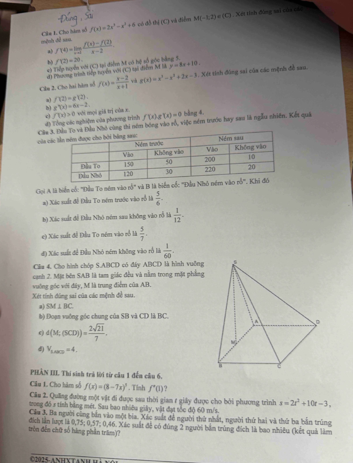 Câu 1, Cho hàm số f(x)=2x^3-x^2+6 có đồ thi(C) và điểm M(-1;2)∈ (C). Xét tính đúng sai của các
mệnh đề sau.
a) f'(4)=limlimits _xto 2 (f(x)-f(2))/x-2 .
b) f'(2)=20.
c) Tiếp tuyển với (C) tại điểm M có hệ số góc bằng 5.
d) Phương trình tiếp tuyến với (C) tại điểm M là y=8x+10.
Câu 2, Cho hai hàm số f(x)= (x-2)/x+1  by g(x)=x^3-x^2+2x-3 , Xét tính đúng sai của các mệnh đề sau.
a) f'(2)=g'(2).
b) g''(x)=6x-2.
c) f'(x)>0 với mọi giá trị của x.
d) Tổng các nghiệm của phương trình f'(x). g'(x)=0 bằng 4.
Cầu 3u Nhỏ cùng thi ném bóng vào rồ, việc ném trước hay sau là ngẫu nhiên. Kết quả
của cá
Gọi A là biến cố: "Đầu To ném vào rổ" và B là biến cố: "Đ
a) Xác suất đề Đầu To ném trước vào rỗ là  5/6 .
b) Xác suất đề Đầu Nhỏ ném sau không vào rỗ là  1/12 .
c) Xác suất đề Đầu To ném vào rỗ là  5/7 .
d) Xác suất đề Đầu Nhỏ ném không vào rỗ là  1/60 .
Câu 4. Cho hình chóp S.ABCD có đáy ABCD là hình vuông 
cạnh 2. Mặt bên SAB là tam giác đều và nằm trong mặt phẳng
vuông góc với đáy, M là trung điểm của AB.
Xét tính đúng sai của các mệnh đề sau.
a) SM⊥ BC.
b) Đoạn vuông góc chung của SB và CD là BC.
d(M;(SCD))= 2sqrt(21)/7 .
d) V_S,ABCD=4,
PHÀN III. Thí sinh trả lời từ câu 1 đến câu 6,
Câu 1. Cho hàm số f(x)=(8-7x)^5. Tính f''(1) ?
Câu 2. Quãng đường một vật đi được sau thời gian / giây được cho bởi phương trình s=2t^2+10t-3,
trong đó s tính bằng mét. Sau bao nhiêu giây, vật đạt tốc độ 60 m/s.
Câu 3. Ba người cùng bắn vào một bia. Xác suất đề người thứ nhất, người thứ hai và thứ ba bắn trúng
đích lần lượt là 0,75; 0,57; 0,46. Xác suất đề có đúng 2 người bắn trúng đích là bao nhiêu (kết quả làm
tròn đến chữ số hàng phần trăm)?
©2025- ANHXTANh H