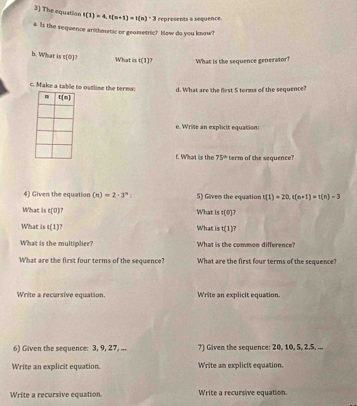 The equation t(1)=4,t(n+1)=t(n)· 3 represents a sequence.
a. Is the sequence arithmetic or geometric? How do you know?
b. What is t(0) 7 What is t(1) What is the sequence generator?
c. Make a table to outline the terms: d. What are the first 5 terms of the sequence?
e. Write an explicit equation:
f. What is the 75^(th) term of the sequence?
4) Given the equation (n)=2· 3^n: 5) Given the equation t(1)=20,t(n+1)=t(n)-3
What is t(0) ? What is t(0) ?
What is t(1) What is t(1) ?
What is the multiplier? What is the common difference?
What are the first four terms of the sequence? What are the first four terms of the sequence?
Write a recursive equation. Write an explicit equation.
6) Given the sequence: 3, 9, 27, ... 7) Given the sequence: 20, 10, 5, 2.5, ...
Write an explicit equation. Write an explicit equation.
Write a recursive equation. Write a recursive equation.