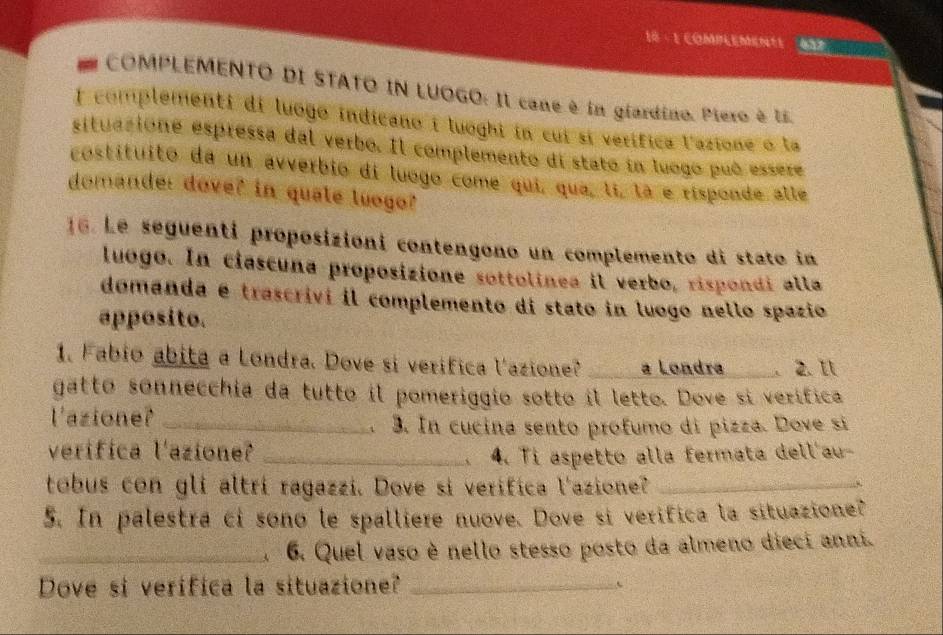 18 · 1 COMPLEMente 
COMPLEMENTO DI STATO IN LUOGO: Il cane é in giardino. Piero è Es 
I complementi di luogo indicano i luoghi in cui sí verífica lazione o la 
situazione espressa dal verbo. Il complemento di stato in luogo puó essere 
costituito da un avverbio di luogo come qui, qua, lí, là e risponde alle 
domande: dove? in quate luogo? 
16. Le seguenti proposizioni contengono un complemento di stato in 
luogo. In ciascuna proposizione sottolinea il verbo, rispondi alla 
domanda e trascrivi il complemento di stato in luogo nello spazio 
apposito. 
1. Fabio abita a Londra. Dove si verifica lazione? _a Londra. 2. It 
gatto sonnecchia da tutto il pomeriggio sotto il letto. Dove si verífica 
l'azione?_ 
3. In cucina sento profumo di pizza. Dove si 
verifica l'azione? _4. Ti aspetto alla fermata dell'au- 
tobus con gli altrí ragazzi. Dove si verifica l'azione?_ 
5. In palestra ci sono le spalliere nuove. Dove si verifica la situazione? 
_A 6. Quel vaso è nello stesso posto da almeno dieci anni. 
Dove si verifica la situazione? _、