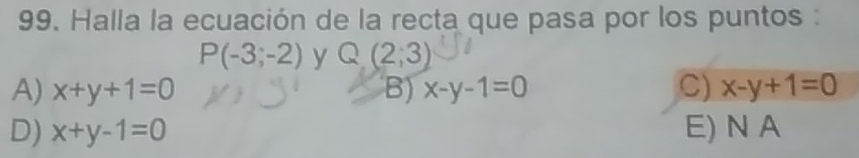 Halla la ecuación de la recta que pasa por los puntos :
P(-3;-2) y Q(2;3)
A) x+y+1=0 B) x-y-1=0 C) x-y+1=0
D) x+y-1=0 E) N A