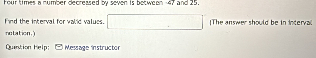 Four times a number decreased by seven is between -47 and 25. 
Find the interval for valid values. (The answer should be in interval 
notation.) 
Question Help: Message instructor