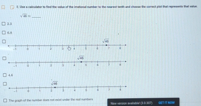 il. Use a calculator to find the value of the irrational number to the nearest tenth and choose the correct plot that represents that value.
sqrt(46)approx
2.3
6.8
>
sqrt(46)
-1 。 1 2 3 6 ?
4.6
The graph of the number does not exist under the real numbers GET IT NOW
New version avallablel (3.0.307)