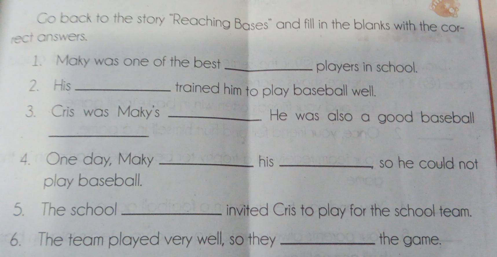 Go back to the story “Reaching Bases” and fill in the blanks with the cor- 
rect answers. 
1. Maky was one of the best_ 
players in school. 
2. His _trained him to play baseball well. 
3. Cris was Maky's _. He was also a good baseball 
_ 
4. One day, Maky _his _so he could not 
play baseball. 
5. The school _invited Cris to play for the school team. 
6. The team played very well, so they _the game.