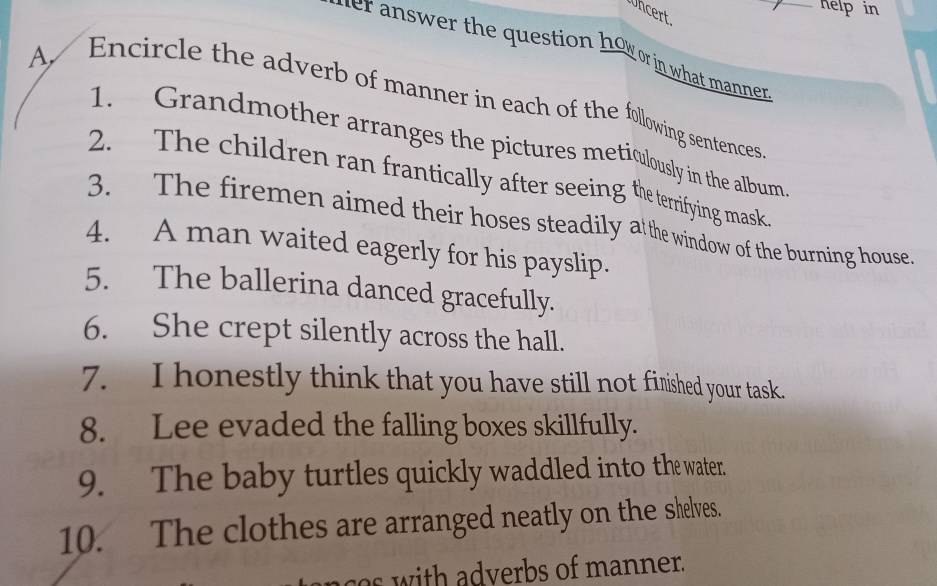 Whcert 
helpin 
her answer the question how or in what manner _ 
A, Encircle the adverb of manner in each of the following sentences 
1. Grandmother arranges the pictures meticulously in the album 
2. The children ran frantically after seeing the terrifying mask 
3. The firemen aimed their hoses steadily atthe window of the burning house 
4. A man waited eagerly for his payslip. 
5. The ballerina danced gracefully. 
6. She crept silently across the hall. 
7. I honestly think that you have still not finshed your task. 
8. Lee evaded the falling boxes skillfully. 
9. The baby turtles quickly waddled into the water. 
10. The clothes are arranged neatly on the shelves. 
s with adverbs of manner.