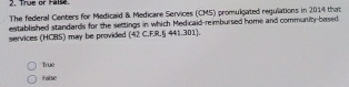 True or False
The federal Centers for Medicaid & Medicare Services (CMS) promulgated regulations in 2014 that
services (HCBS) may be provided established standards for the settings in which Medicaid-reimbursed home and community-based
(42C.FR.5441.301)
True
False